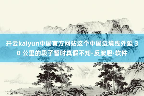 开云kaiyun中国官方网站这个中国边境线外延 30 公里的段子暂时真假不知-反波胆·软件