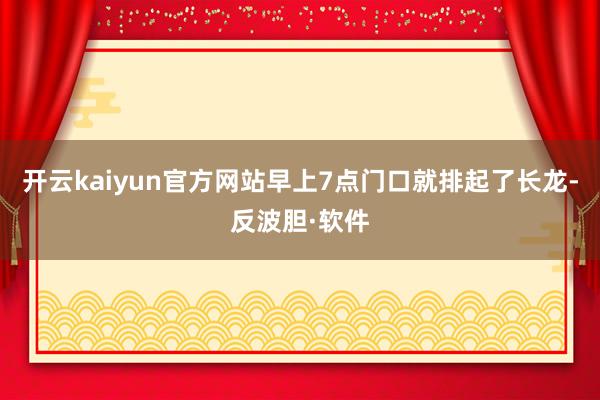 开云kaiyun官方网站早上7点门口就排起了长龙-反波胆·软件