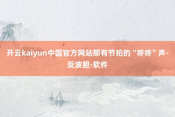 开云kaiyun中国官方网站那有节拍的“咚咚”声-反波胆·软件