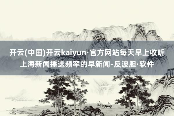开云(中国)开云kaiyun·官方网站每天早上收听上海新闻播送频率的早新闻-反波胆·软件