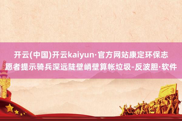 开云(中国)开云kaiyun·官方网站康定环保志愿者提示骑兵深远陡壁峭壁算帐垃圾-反波胆·软件