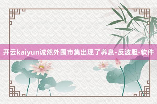 开云kaiyun诚然外围市集出现了养息-反波胆·软件