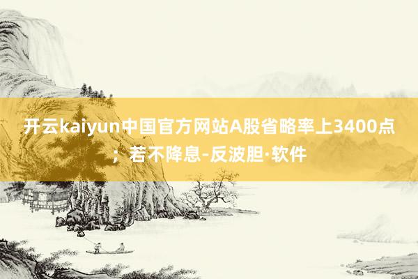 开云kaiyun中国官方网站A股省略率上3400点；若不降息-反波胆·软件