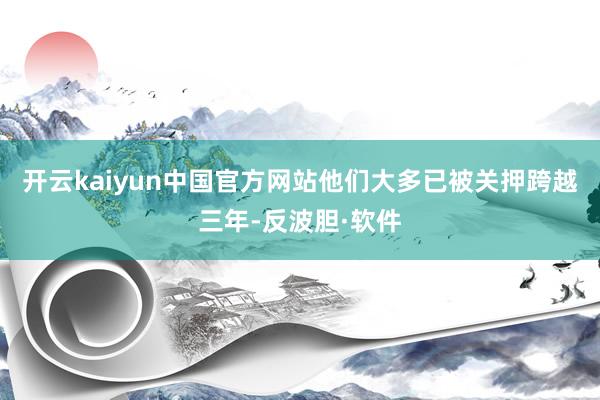 开云kaiyun中国官方网站他们大多已被关押跨越三年-反波胆·软件
