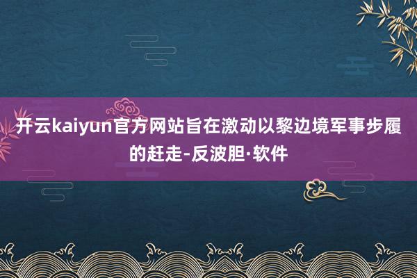 开云kaiyun官方网站旨在激动以黎边境军事步履的赶走-反波胆·软件