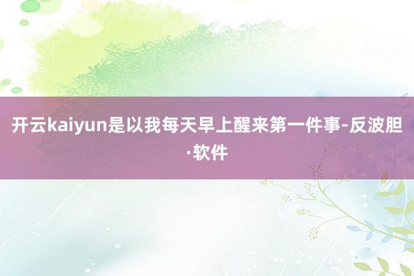 开云kaiyun是以我每天早上醒来第一件事-反波胆·软件