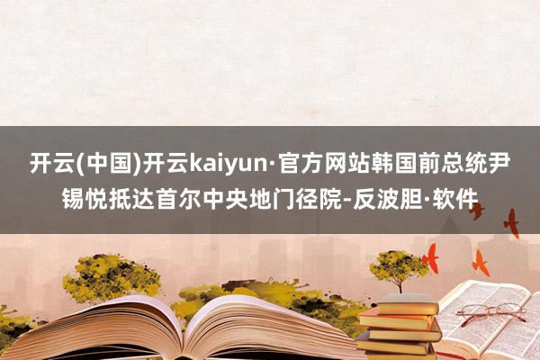 开云(中国)开云kaiyun·官方网站韩国前总统尹锡悦抵达首尔中央地门径院-反波胆·软件