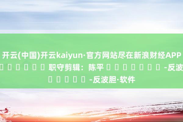 开云(中国)开云kaiyun·官方网站尽在新浪财经APP            						职守剪辑：陈平 							-反波胆·软件