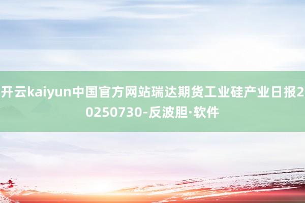 开云kaiyun中国官方网站瑞达期货工业硅产业日报20250730-反波胆·软件