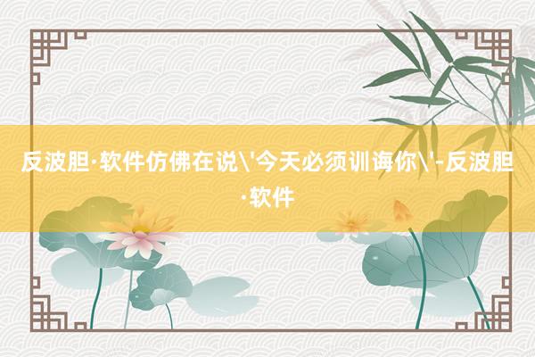 反波胆·软件仿佛在说'今天必须训诲你'-反波胆·软件