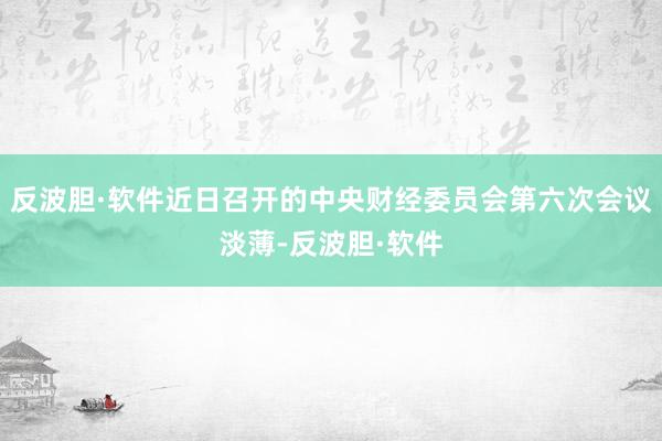 反波胆·软件近日召开的中央财经委员会第六次会议淡薄-反波胆·软件