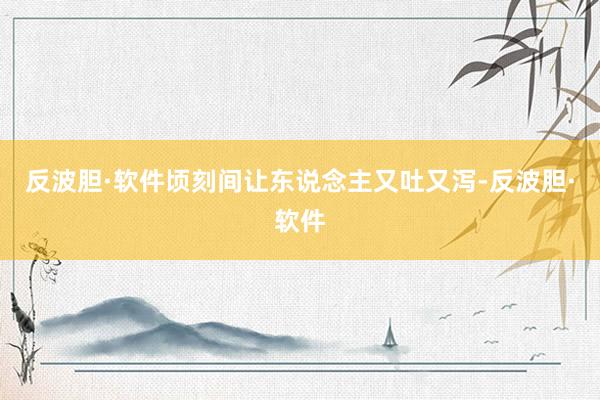 反波胆·软件顷刻间让东说念主又吐又泻-反波胆·软件