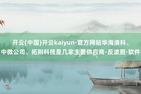 开云(中国)开云kaiyun·官方网站华海清科、中微公司、拓荆科技是几家主要供应商-反波胆·软件