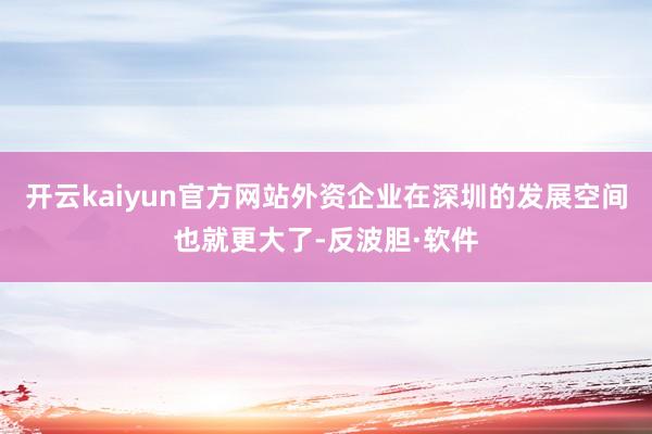开云kaiyun官方网站外资企业在深圳的发展空间也就更大了-反波胆·软件