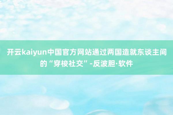 开云kaiyun中国官方网站通过两国造就东谈主间的“穿梭社交”-反波胆·软件