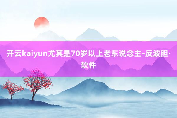 开云kaiyun尤其是70岁以上老东说念主-反波胆·软件