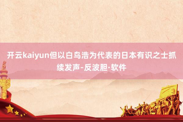 开云kaiyun但以白鸟浩为代表的日本有识之士抓续发声-反波胆·软件