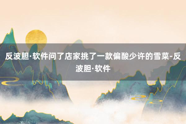 反波胆·软件问了店家挑了一款偏酸少许的雪菜-反波胆·软件