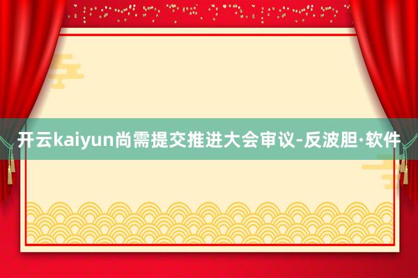 开云kaiyun尚需提交推进大会审议-反波胆·软件