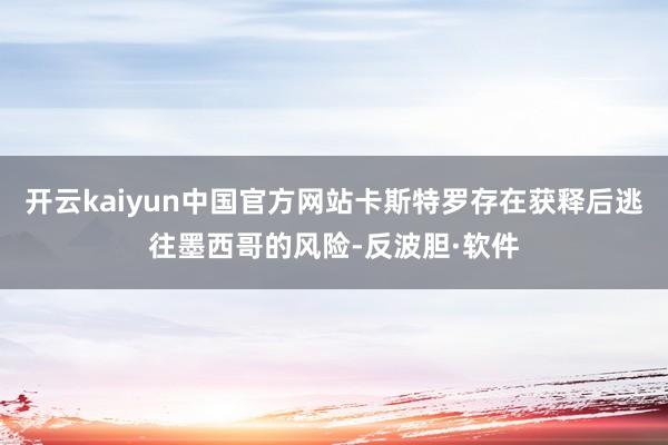 开云kaiyun中国官方网站卡斯特罗存在获释后逃往墨西哥的风险-反波胆·软件