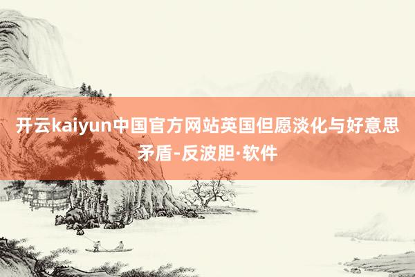 开云kaiyun中国官方网站英国但愿淡化与好意思矛盾-反波胆·软件
