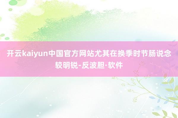 开云kaiyun中国官方网站尤其在换季时节肠说念较明锐-反波胆·软件