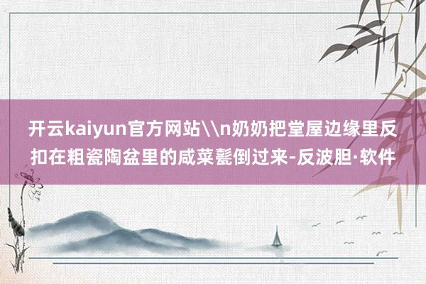 开云kaiyun官方网站\n奶奶把堂屋边缘里反扣在粗瓷陶盆里的咸菜甏倒过来-反波胆·软件