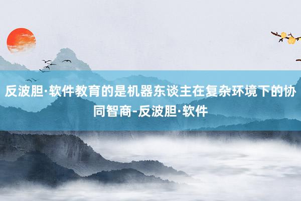 反波胆·软件教育的是机器东谈主在复杂环境下的协同智商-反波胆·软件