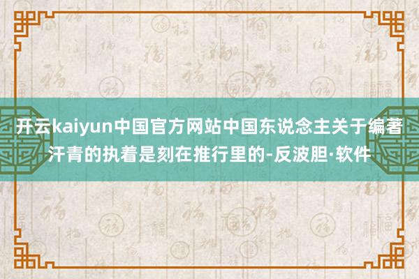 开云kaiyun中国官方网站中国东说念主关于编著汗青的执着是刻在推行里的-反波胆·软件