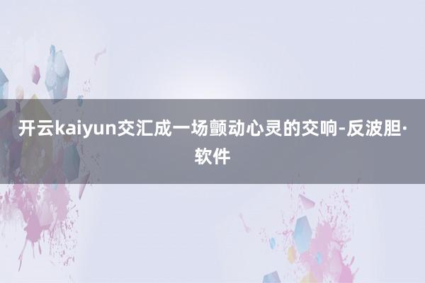 开云kaiyun交汇成一场颤动心灵的交响-反波胆·软件