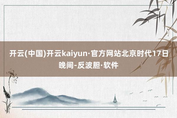 开云(中国)开云kaiyun·官方网站　　北京时代17日晚间-反波胆·软件