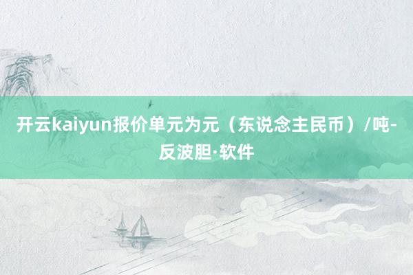 开云kaiyun报价单元为元（东说念主民币）/吨-反波胆·软件