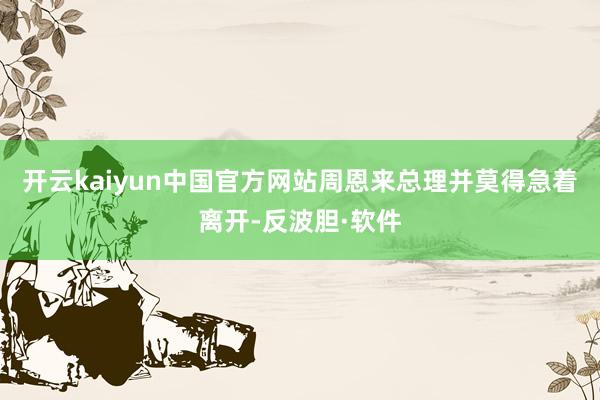 开云kaiyun中国官方网站周恩来总理并莫得急着离开-反波胆·软件