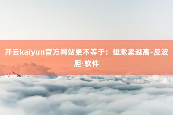 开云kaiyun官方网站更不等于：雄激素越高-反波胆·软件