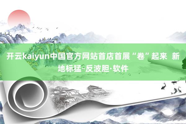 开云kaiyun中国官方网站首店首展“卷”起来  新地标猛-反波胆·软件