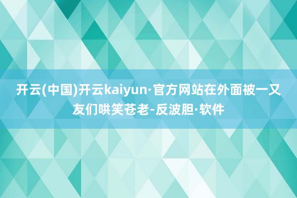 开云(中国)开云kaiyun·官方网站在外面被一又友们哄笑苍老-反波胆·软件