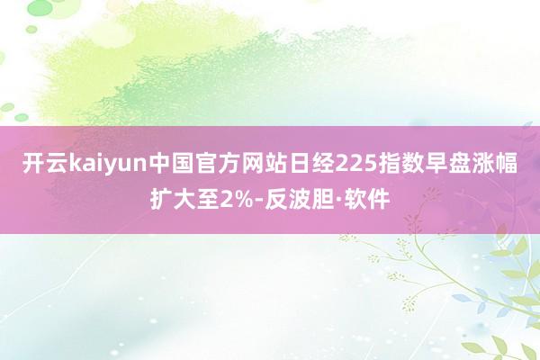 开云kaiyun中国官方网站日经225指数早盘涨幅扩大至2%-反波胆·软件