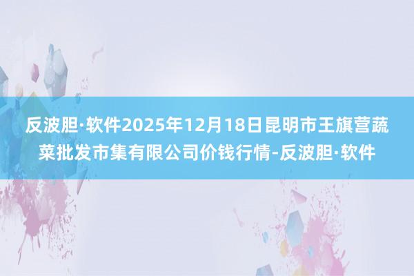反波胆·软件2025年12月18日昆明市王旗营蔬菜批发市集有限公司价钱行情-反波胆·软件