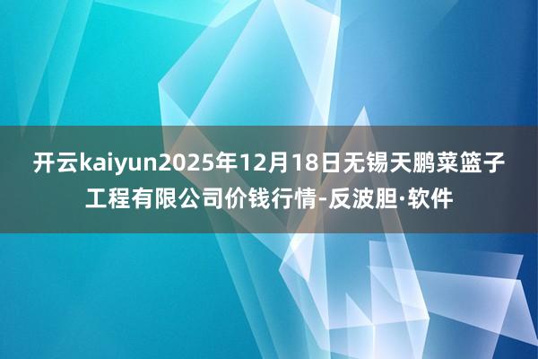 开云kaiyun2025年12月18日无锡天鹏菜篮子工程有限公司价钱行情-反波胆·软件