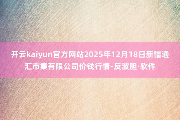 开云kaiyun官方网站2025年12月18日新疆通汇市集有限公司价钱行情-反波胆·软件