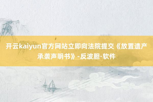 开云kaiyun官方网站立即向法院提交《放置遗产承袭声明书》-反波胆·软件